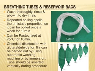 BREATHING TUBES & RESERVOIR BAGS
 Wash thoroughly, rinse &
allow it to dry in air.
 Repeated boiling spoils
the antistatic properties, so
it can be boiled once a
week for 10min.
 Can be Pasteurized at
75°C for 10min.
 Chemical disinfection with
glutaraldehyde for 1hr can
be carried out by using
automatic washing
machine or by immersion.
Tube should be inserted
vertically during procedure
 