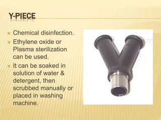 Y-PIECE
 Chemical disinfection.
 Ethylene oxide or
Plasma sterilization
can be used.
 It can be soaked in
solution of water &
detergent, then
scrubbed manually or
placed in washing
machine.
 