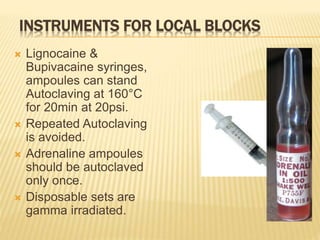 INSTRUMENTS FOR LOCAL BLOCKS
 Lignocaine &
Bupivacaine syringes,
ampoules can stand
Autoclaving at 160°C
for 20min at 20psi.
 Repeated Autoclaving
is avoided.
 Adrenaline ampoules
should be autoclaved
only once.
 Disposable sets are
gamma irradiated.
 