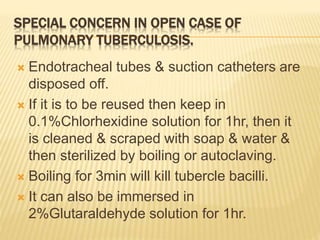 SPECIAL CONCERN IN OPEN CASE OF
PULMONARY TUBERCULOSIS.
 Endotracheal tubes & suction catheters are
disposed off.
 If it is to be reused then keep in
0.1%Chlorhexidine solution for 1hr, then it
is cleaned & scraped with soap & water &
then sterilized by boiling or autoclaving.
 Boiling for 3min will kill tubercle bacilli.
 It can also be immersed in
2%Glutaraldehyde solution for 1hr.
 