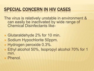SPECIAL CONCERN IN HIV CASES
The virus is relatively unstable in environment &
can easily be inactivated by wide range of
Chemical Disinfectants like-
 Glutaraldehyde 2% for 10 min.
 Sodium Hypochlorite 50ppm.
 Hydrogen peroxide 0.3%.
 Ethyl alcohol 50%, Isopropyl alcohol 70% for 1
min.
 Phenol.
 