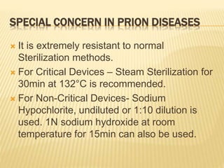SPECIAL CONCERN IN PRION DISEASES
 It is extremely resistant to normal
Sterilization methods.
 For Critical Devices – Steam Sterilization for
30min at 132°C is recommended.
 For Non-Critical Devices- Sodium
Hypochlorite, undiluted or 1:10 dilution is
used. 1N sodium hydroxide at room
temperature for 15min can also be used.
 