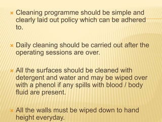  Cleaning programme should be simple and
clearly laid out policy which can be adhered
to.
 Daily cleaning should be carried out after the
operating sessions are over.
 All the surfaces should be cleaned with
detergent and water and may be wiped over
with a phenol if any spills with blood / body
fluid are present.
 All the walls must be wiped down to hand
height everyday.
 