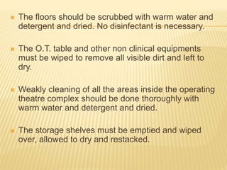  The floors should be scrubbed with warm water and
detergent and dried. No disinfectant is necessary.
 The O.T. table and other non clinical equipments
must be wiped to remove all visible dirt and left to
dry.
 Weakly cleaning of all the areas inside the operating
theatre complex should be done thoroughly with
warm water and detergent and dried.
 The storage shelves must be emptied and wiped
over, allowed to dry and restacked.
 