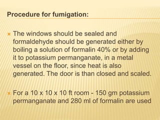 Procedure for fumigation:
 The windows should be sealed and
formaldehyde should be generated either by
boiling a solution of formalin 40% or by adding
it to potassium permanganate, in a metal
vessel on the floor, since heat is also
generated. The door is than closed and scaled.
 For a 10 x 10 x 10 ft room - 150 gm potassium
permanganate and 280 ml of formalin are used
 