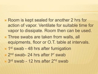  Room is kept sealed for another 2 hrs for
action of vapor. Ventilate for suitable time for
vapor to dissipate. Room then can be used.
 Three swabs are taken from walls, all
equipments, floor or O.T. table at intervals.
 1st swab - 48 hrs after fumigation
 2nd swab- 24 hrs after Is' swab
 3rd swab - 12 hrs after 2"d swab
 