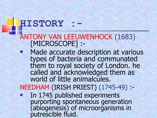 ANTONY VAN LEEUWENHOCK   (1683)  [MICROSCOPE] :-  Made accurate description at various types of bacteria and communated them to royal society of London. he called and acknowledged them as world of little animalcules. NEEDHAM  (IRISH PRIEST)  (1745-49)  :-  In 1745 published experiments purporting spontaneous generation (abiogenesis) of microorganisms in putrescible fluid. HISTORY :- 