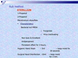 STERILLIUM 1-Propanol 2-Propanol Mecetronium etysulfate  Characteristics-    Bacterial incl MRSA √   Fungicidal √  Virus inactivating      Non toxic & Emollient      Antiperspirant      Persistant effect for 3 hours. Hygienic Hand Wash - 3ml  – keep moist for    30 seconds Surgical Hand Disinfection  -10ml  – keep moist    for 3 min. Rub method : 