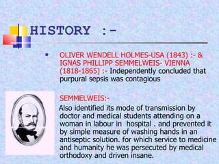 HISTORY :- OLIVER WENDELL HOLMES-USA (1843) :- & IGNAS PHILLIPP SEMMELWEIS- VIENNA (1818-1865) :-  Independently concluded that purpural sepsis was contagious  SEMMELWEIS:- Also identified its mode of transmission by doctor and medical students attending on a woman in labour in  hospital . and prevented it by simple measure of washing hands in an antiseptic solution. for which service to medicine and humanity he was persecuted by medical orthodoxy and driven insane. 