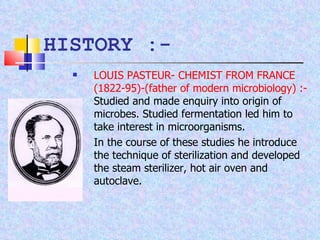 HISTORY :- LOUIS PASTEUR- CHEMIST FROM FRANCE (1822-95)-(father of modern microbiology) :-  Studied and made enquiry into origin of microbes. Studied fermentation led him to take interest in microorganisms. In the course of these studies he introduce the technique of sterilization and developed the steam sterilizer, hot air oven and autoclave. 