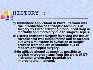 @  Immediate application of Pasteur’s work was the introduction of antiseptic technique in surgery by Lister effecting pronounced drop in mortality and morbidity due to surgical sepsis. @ Lister’s antiseptic surgery involving the use of carbolic acid was cumbersome and hazardous but was a milestone in evolution of surgical practice from the era of laudable pus to modern antiseptic surgery. @He utilized phenol as much as possible to abolish microorganisms from the walls of OT- instruments-dressing materials by impregnating in phenol.  HISTORY :- 
