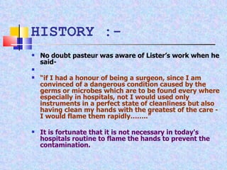 No doubt pasteur was aware of Lister’s work when he said- “ if I had a honour of being a surgeon, since I am convinced of a dangerous condition caused by the germs or microbes which are to be found every where especially in hospitals, not I would used only instruments in a perfect state of cleanliness but also having clean my hands with the greatest of the care - I would flame them rapidly……..” It is fortunate that it is not necessary in today's hospitals routine to flame the hands to prevent the contamination. HISTORY :- 