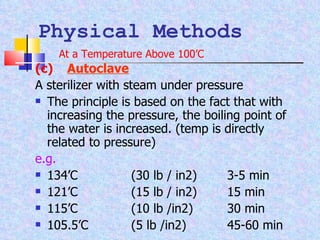 (c) Autoclave A sterilizer with steam under pressure The principle is based on the fact that with increasing the pressure, the boiling point of the water is increased. (temp is directly related to pressure) e.g. 134’C  (30 lb / in2)  3-5 min 121’C (15 lb / in2) 15 min 115’C  (10 lb /in2)  30 min 105.5’C  (5 lb /in2) 45-60 min Physical Methods At a Temperature Above 100’C 