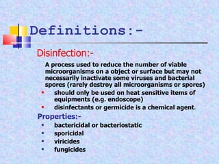 Definitions:- A process used to reduce the number of viable microorganisms on a object or surface but may not necessarily inactivate some viruses and bacterial spores (rarely destroy all microorganisms or spores) should only be used on heat sensitive items of equipments (e.g. endoscope) disinfectants or germicide is a chemical agent . Properties:- bactericidal or bacteriostatic sporicidal viricides fungicides Disinfection:- 