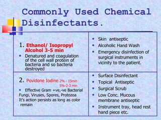 Commonly Used Chemical Disinfectants. 1.  Ethanol/ Isopropyl Alcohol 3-5 min Denatured and coagulation of the cell wall protein of bacteria and so bacteria destroyed 2.  Povidone Iodine  2% - 15min   5%-2-3 min Effective Gram +ve,-ve Bacterial Fungi, Viruses, Spores, Protozoa It’s action persists as long as color remain Skin  antiseptic Alcoholic Hand Wash Emergency disinfection of surgical instruments in vicinity to the patient. Surface Disinfectant Topical  Antiseptic Surgical Scrub Low Conc. Mucous membrane antiseptic Instrument tray, head rest hand piece etc. 