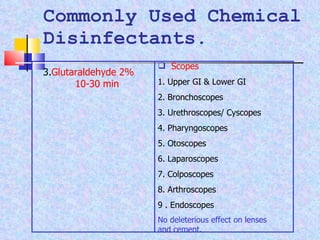 Commonly Used Chemical Disinfectants. 3. Glutaraldehyde 2%  10-30 min Scopes 1. Upper GI & Lower GI 2. Bronchoscopes  3. Urethroscopes/ Cyscopes 4. Pharyngoscopes 5. Otoscopes 6. Laparoscopes 7. Colposcopes 8. Arthroscopes 9 . Endoscopes No deleterious effect on lenses and cement . 