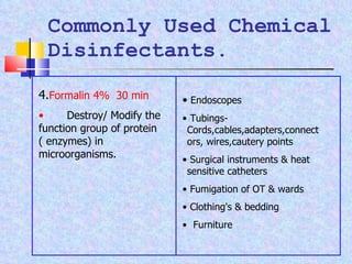 Commonly Used Chemical Disinfectants. 4. Formalin 4%  30 min Destroy/ Modify the function group of protein ( enzymes) in microorganisms. Endoscopes Tubings-  Cords,cables,adapters,connectors, wires,cautery points Surgical instruments & heat  sensitive catheters Fumigation of OT & wards  Clothing's & bedding  Furniture 