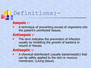 Asepsis :- A technique of preventing excess of organisms into the patient’s uninfected tissues. Antisepsis :- The term indicates the prevention of infection usually by inhibiting the growth of bacteria in wound or tissues. Antiseptic :- A chemical disinfectant (usually bacteriostatic) that can be safely applied to the skin or mucous membrane. (Living tissue). Definitions:- 