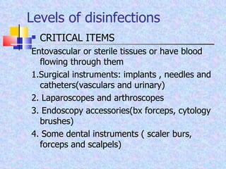 Levels of disinfections CRITICAL ITEMS Entovascular or sterile tissues or have blood flowing through them 1.Surgical instruments: implants , needles and catheters(vasculars and urinary) 2. Laparoscopes and arthroscopes 3. Endoscopy accessories(bx forceps, cytology brushes) 4. Some dental instruments ( scaler burs, forceps and scalpels) 