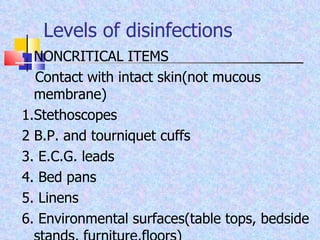 Levels of disinfections NONCRITICAL ITEMS Contact with intact skin(not mucous membrane) 1.Stethoscopes 2 B.P. and tourniquet cuffs 3. E.C.G. leads 4. Bed pans 5. Linens 6. Environmental surfaces(table tops, bedside stands, furniture,floors) 