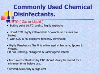 Commonly Used Chemical Disinfectants. 16 .  ETO ( Gas or Liquid )  Boiling point 10.7’C  and so highly explosive Liquid ETO Highly inflammable & Volatile so its uses are  limited With CO2 & N2 explosive tendency eliminated Highly Penetrative Gas & is active against bacteria, Spores &  Viruses. It has irritating, Mutagenic & Carcinogenic effects Instruments Sterilized by ETO should ideally be stored for a  minimum 6 hrs before use. Limited availability & High cost   