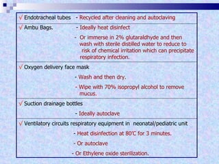 √   Endotracheal tubes   -  Recycled after cleaning and autoclaving √   Ambu Bags.   -  Ideally heat disinfect   -  Or immerse in 2% glutaraldhyde and then    wash with sterile distilled water to reduce to    risk of chemical irritation which can precipitate    respiratory infection. √   Oxygen delivery face mask   -  Wash and then dry. - Wipe with 70% isopropyl alcohol to remove    mucus. √   Suction drainage bottles -  Ideally autoclave √   Ventilatory circuits respiratory equipment in  neonatal/pediatric unit   -  Heat disinfection at 80’C for 3 minutes.  - Or autoclave - Or Ethylene oxide sterilization. 