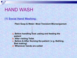 HAND WASH (1)  Social Hand Washing :-   Plain Soap & Water- Most Transient Microorganism a . Before handling food ,eating and feeding the  patient b.  After visiting Toilet c.  Before & After Nursing the patient ( e g. Bathing, Bed making)  d.  Whenever hands are soiled  
