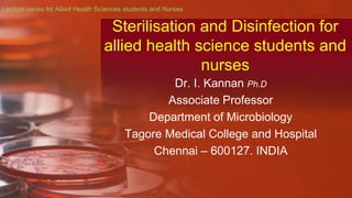 Sterilisation and Disinfection for
allied health science students and
nurses
Dr. I. Kannan Ph.D
Associate Professor
Department of Microbiology
Tagore Medical College and Hospital
Chennai – 600127. INDIA
Lecture series for Allied Health Sciences students and Nurses
 