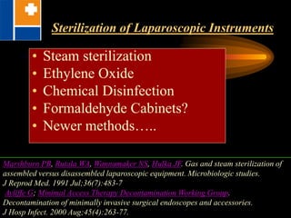 Sterilization of Laparoscopic Instruments
• Steam sterilization
• Ethylene Oxide
• Chemical Disinfection
• Formaldehyde Cabinets?
• Newer methods…..
Marshburn PB, Rutala WA, Wannamaker NS, Hulka JF. Gas and steam sterilization of
assembled versus disassembled laparoscopic equipment. Microbiologic studies.
J Reprod Med. 1991 Jul;36(7):483-7
Ayliffe G; Minimal Access Therapy Decontamination Working Group.
Decontamination of minimally invasive surgical endoscopes and accessories.
J Hosp Infect. 2000 Aug;45(4):263-77.
 