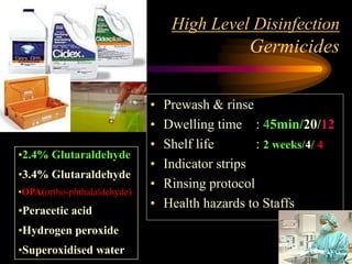 High Level Disinfection
Germicides
• Prewash & rinse
• Dwelling time : 45min/20/12
• Shelf life : 2 weeks/4/ 4
• Indicator strips
• Rinsing protocol
• Health hazards to Staffs
•2.4% Glutaraldehyde
•3.4% Glutaraldehyde
•OPA(ortho-phthalaldehyde)
•Peracetic acid
•Hydrogen peroxide
•Superoxidised water
 