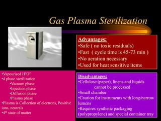 Gas Plasma Sterilization
Advantages:
•Safe ( no toxic residuals)
•Fast ( cycle time is 45-73 min )
•No aeration necessary
•Used for heat sensitive items
Disadvantages:
•Cellulose (paper), linens and liquids
cannot be processed
•Small chamber
•Caution for instruments with long/narrow
lumens
•Requires synthetic packaging
(polypropylene) and special container tray
•Vapourised H2O2
•4 phase sterilization
•Vacuum phase
•Injection phase
•Diffusion phase
•Plasma phase
•Plasma is Collection of electrons, Positive
ions, neutrals
•4th state of matter
 