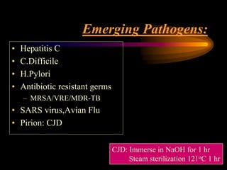 Emerging Pathogens:
• Hepatitis C
• C.Difficile
• H.Pylori
• Antibiotic resistant germs
– MRSA/VRE/MDR-TB
• SARS virus,Avian Flu
• Pirion: CJD
CJD: Immerse in NaOH for 1 hr
Steam sterilization 121oC 1 hr
 