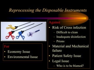 Reprocessing the Disposable Instruments
For
• Economy Issue
• Environmental Issue
Against
• Risk of Cross infection
– Difficult to clean
– Inadequate disinfection
– Prions
• Material and Mechanical
failure
• Patient Safety Issue
• Legal Issue
– Who is to be blamed?
 