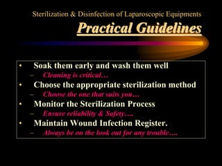 Sterilization & Disinfection of Laparoscopic Equipments
Practical Guidelines
• Soak them early and wash them well
– Cleaning is critical…
• Choose the appropriate sterilization method
– Choose the one that suits you…
• Monitor the Sterilization Process
– Ensure reliability & Safety….
• Maintain Wound Infection Register.
– Always be on the look out for any trouble….
 