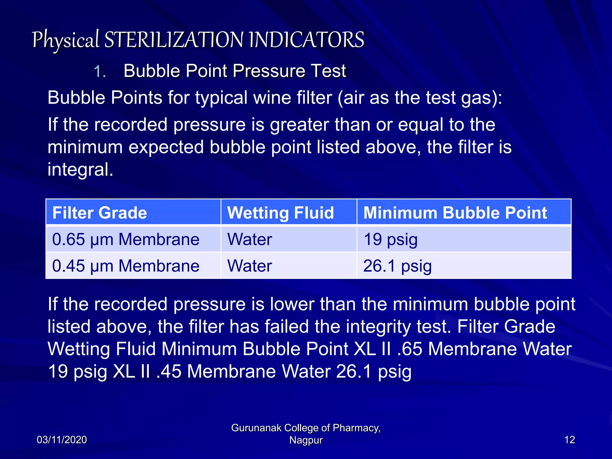 Physical STERILIZATION INDICATORS
1. Bubble Point Pressure Test
Bubble Points for typical wine filter (air as the test gas):
If the recorded pressure is greater than or equal to the
minimum expected bubble point listed above, the filter is
integral.
If the recorded pressure is lower than the minimum bubble point
listed above, the filter has failed the integrity test. Filter Grade
Wetting Fluid Minimum Bubble Point XL II .65 Membrane Water
19 psig XL II .45 Membrane Water 26.1 psig
03/11/2020 12
Gurunanak College of Pharmacy,
Nagpur
Filter Grade Wetting Fluid Minimum Bubble Point
0.65 μm Membrane Water 19 psig
0.45 μm Membrane Water 26.1 psig
 
