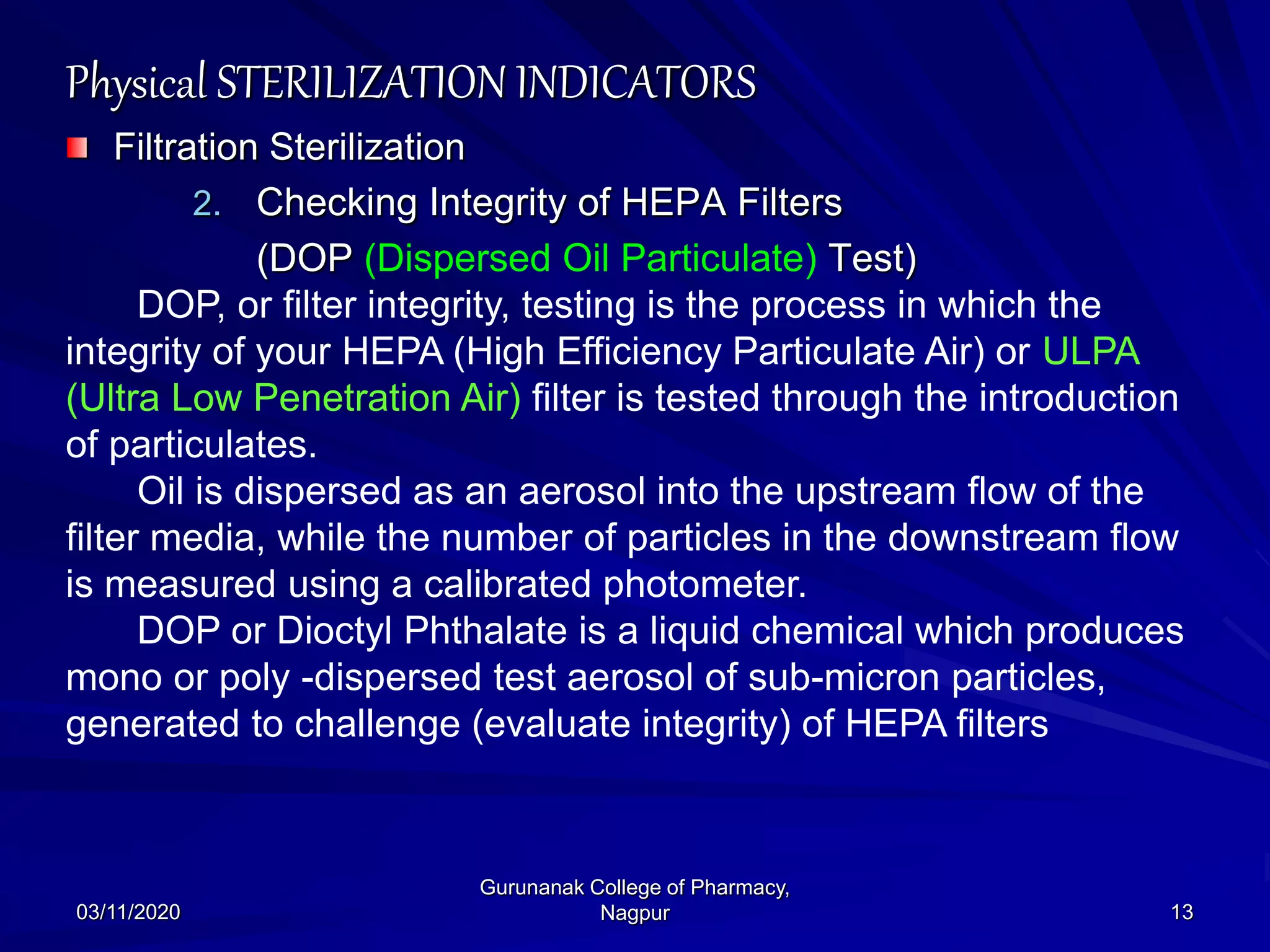 Physical STERILIZATION INDICATORS
Filtration Sterilization
2. Checking Integrity of HEPA Filters
(DOP (Dispersed Oil Particulate) Test)
DOP, or filter integrity, testing is the process in which the
integrity of your HEPA (High Efficiency Particulate Air) or ULPA
(Ultra Low Penetration Air) filter is tested through the introduction
of particulates.
Oil is dispersed as an aerosol into the upstream flow of the
filter media, while the number of particles in the downstream flow
is measured using a calibrated photometer.
DOP or Dioctyl Phthalate is a liquid chemical which produces
mono or poly -dispersed test aerosol of sub-micron particles,
generated to challenge (evaluate integrity) of HEPA filters
03/11/2020 13
Gurunanak College of Pharmacy,
Nagpur
 