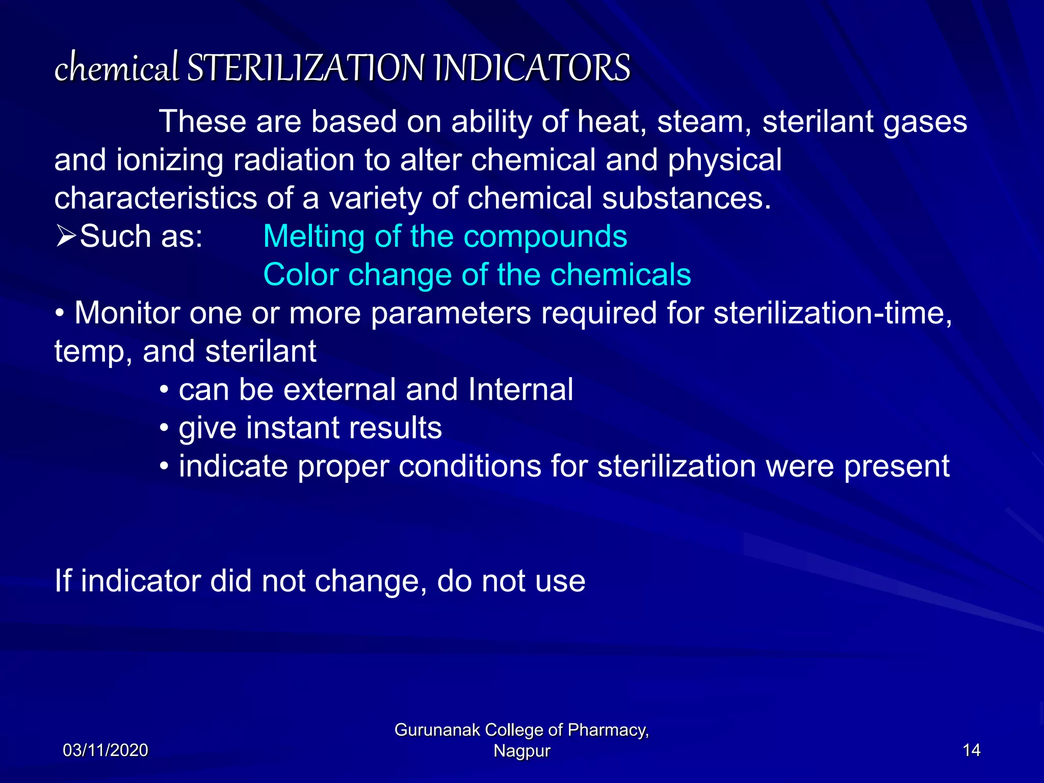 chemical STERILIZATION INDICATORS
These are based on ability of heat, steam, sterilant gases
and ionizing radiation to alter chemical and physical
characteristics of a variety of chemical substances.
Such as: Melting of the compounds
Color change of the chemicals
• Monitor one or more parameters required for sterilization-time,
temp, and sterilant
• can be external and Internal
• give instant results
• indicate proper conditions for sterilization were present
If indicator did not change, do not use
03/11/2020 14
Gurunanak College of Pharmacy,
Nagpur
 