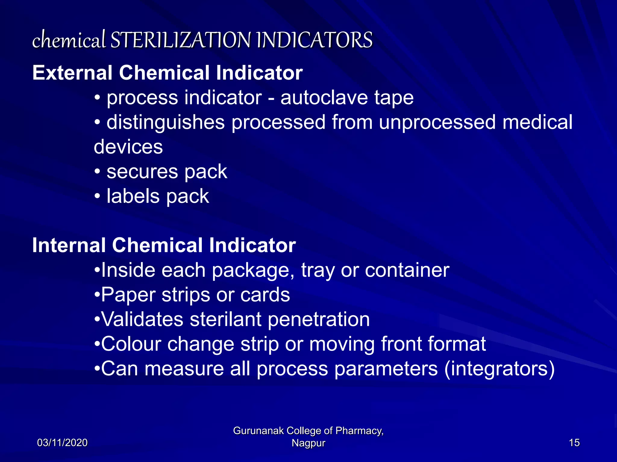 chemical STERILIZATION INDICATORS
External Chemical Indicator
• process indicator - autoclave tape
• distinguishes processed from unprocessed medical
devices
• secures pack
• labels pack
Internal Chemical Indicator
•Inside each package, tray or container
•Paper strips or cards
•Validates sterilant penetration
•Colour change strip or moving front format
•Can measure all process parameters (integrators)
03/11/2020 15
Gurunanak College of Pharmacy,
Nagpur
 