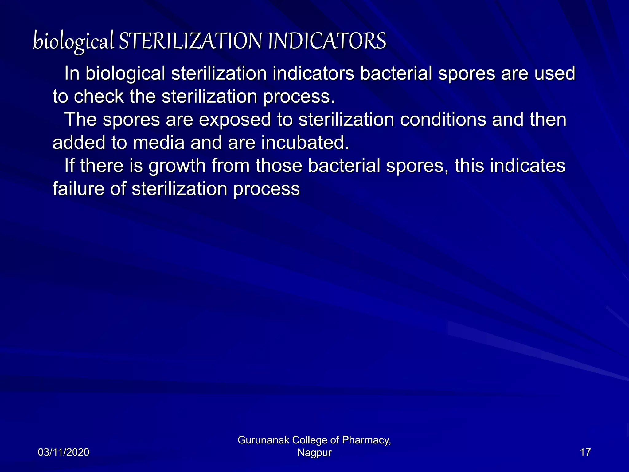 biological STERILIZATION INDICATORS
In biological sterilization indicators bacterial spores are used
to check the sterilization process.
The spores are exposed to sterilization conditions and then
added to media and are incubated.
If there is growth from those bacterial spores, this indicates
failure of sterilization process
03/11/2020 17
Gurunanak College of Pharmacy,
Nagpur
 