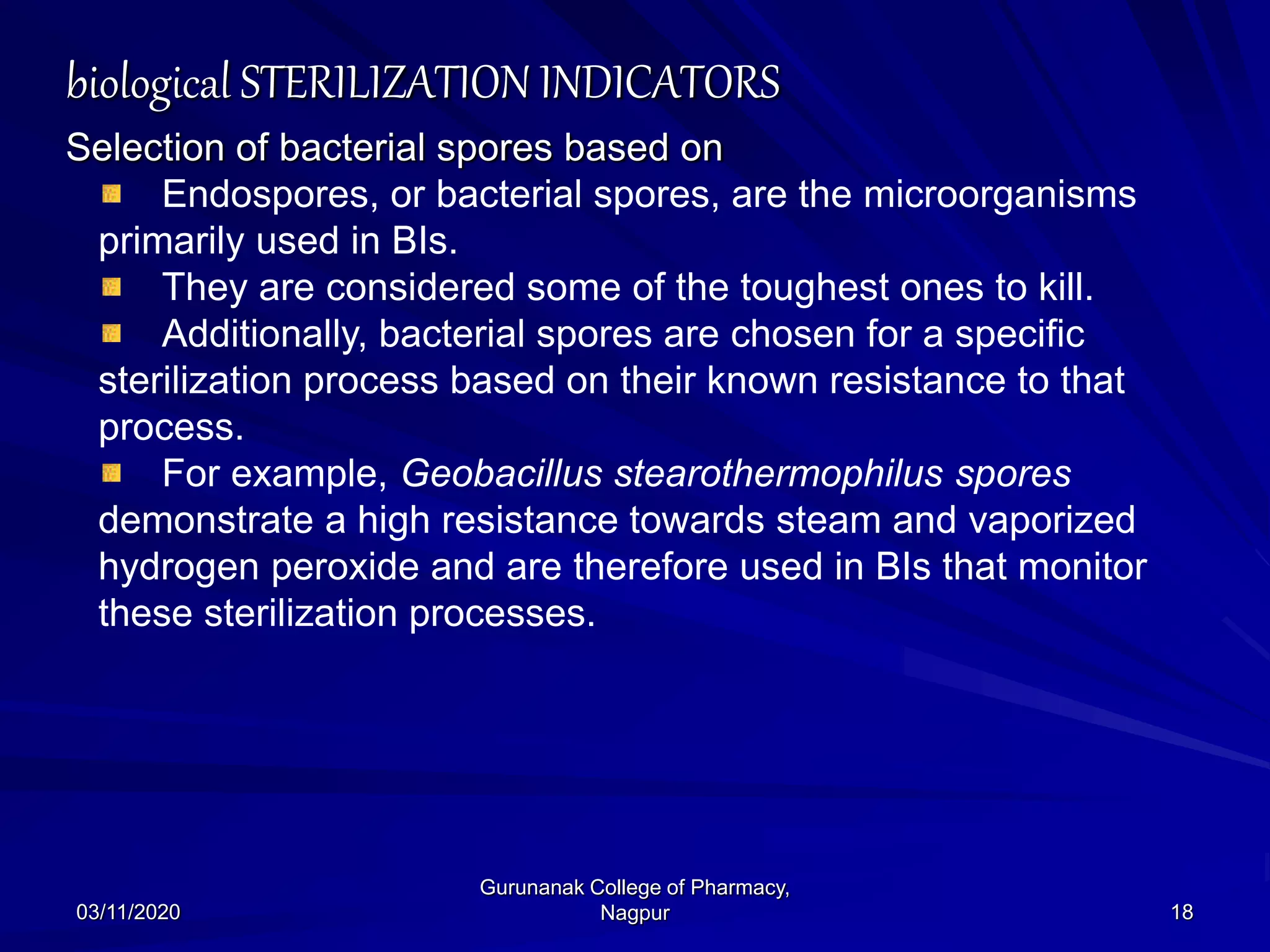 biological STERILIZATION INDICATORS
Selection of bacterial spores based on
Endospores, or bacterial spores, are the microorganisms
primarily used in BIs.
They are considered some of the toughest ones to kill.
Additionally, bacterial spores are chosen for a specific
sterilization process based on their known resistance to that
process.
For example, Geobacillus stearothermophilus spores
demonstrate a high resistance towards steam and vaporized
hydrogen peroxide and are therefore used in BIs that monitor
these sterilization processes.
03/11/2020 18
Gurunanak College of Pharmacy,
Nagpur
 