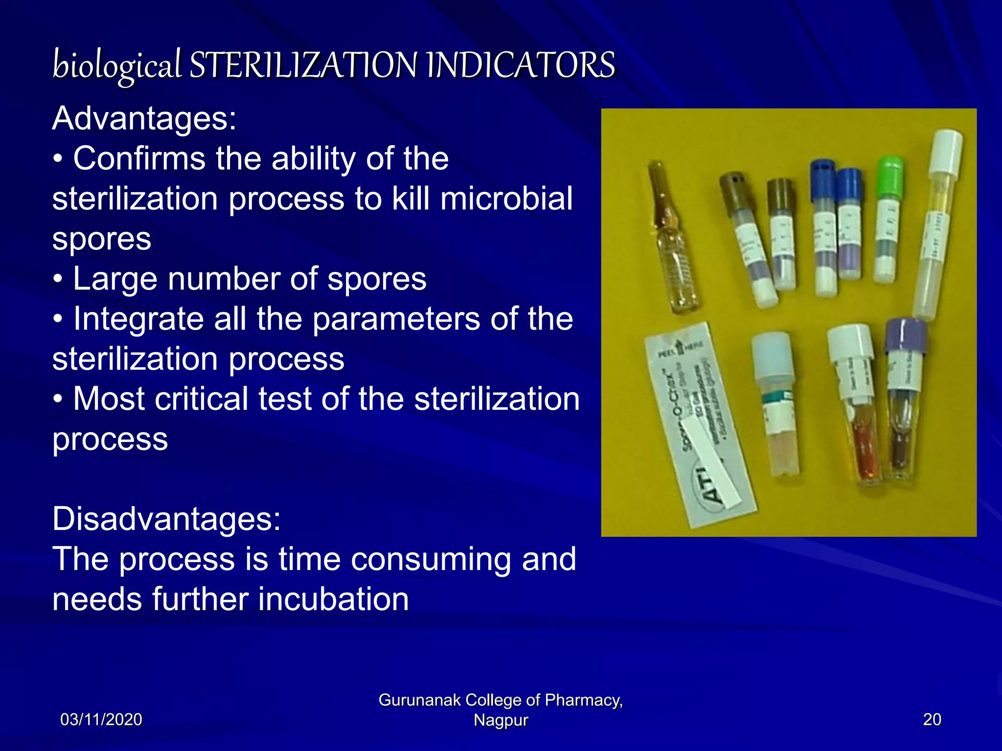 biological STERILIZATION INDICATORS
Advantages:
• Confirms the ability of the
sterilization process to kill microbial
spores
• Large number of spores
• Integrate all the parameters of the
sterilization process
• Most critical test of the sterilization
process
Disadvantages:
The process is time consuming and
needs further incubation
03/11/2020 20
Gurunanak College of Pharmacy,
Nagpur
 