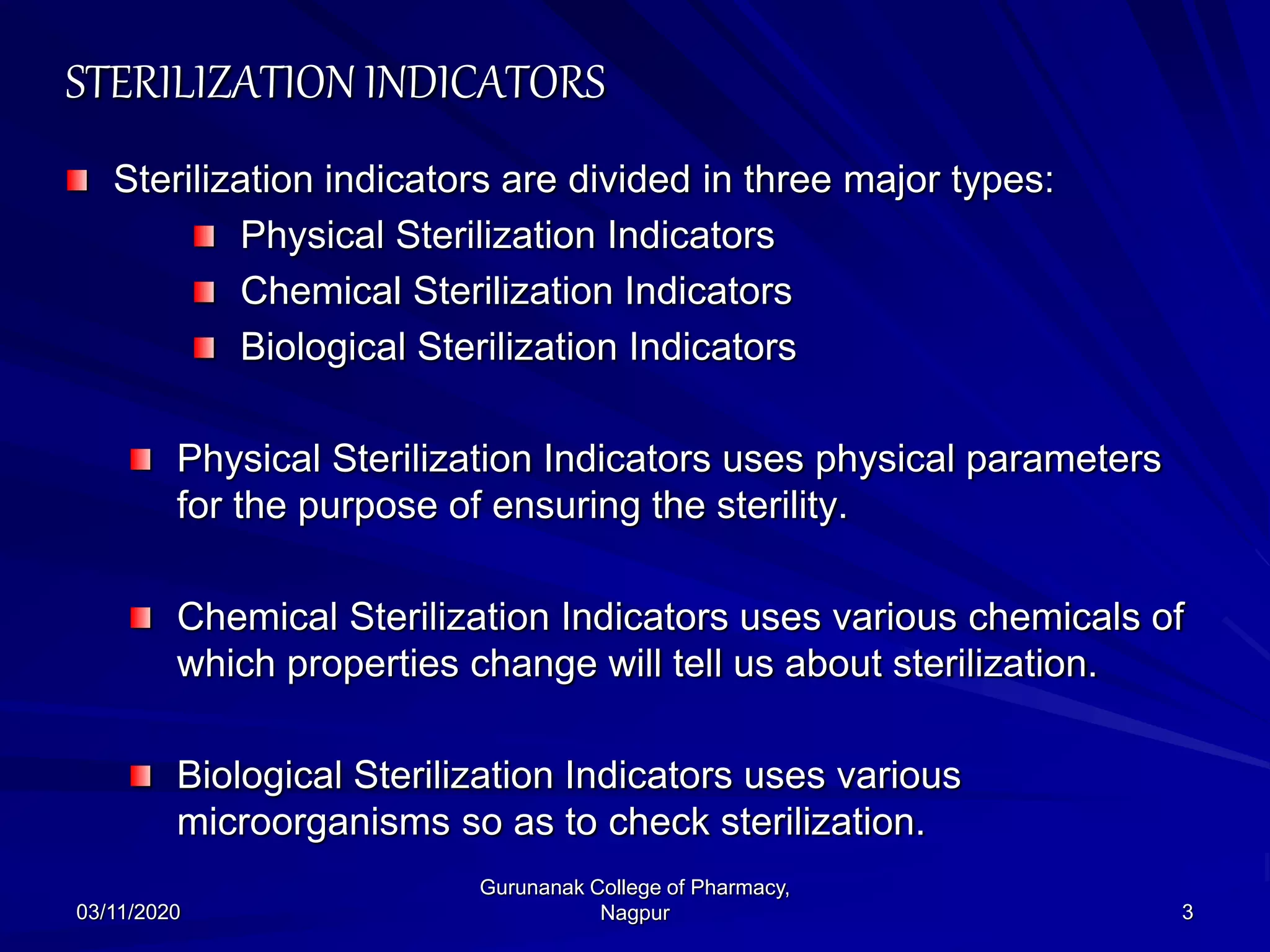 STERILIZATION INDICATORS
Sterilization indicators are divided in three major types:
Physical Sterilization Indicators
Chemical Sterilization Indicators
Biological Sterilization Indicators
Physical Sterilization Indicators uses physical parameters
for the purpose of ensuring the sterility.
Chemical Sterilization Indicators uses various chemicals of
which properties change will tell us about sterilization.
Biological Sterilization Indicators uses various
microorganisms so as to check sterilization.
03/11/2020 3
Gurunanak College of Pharmacy,
Nagpur
 