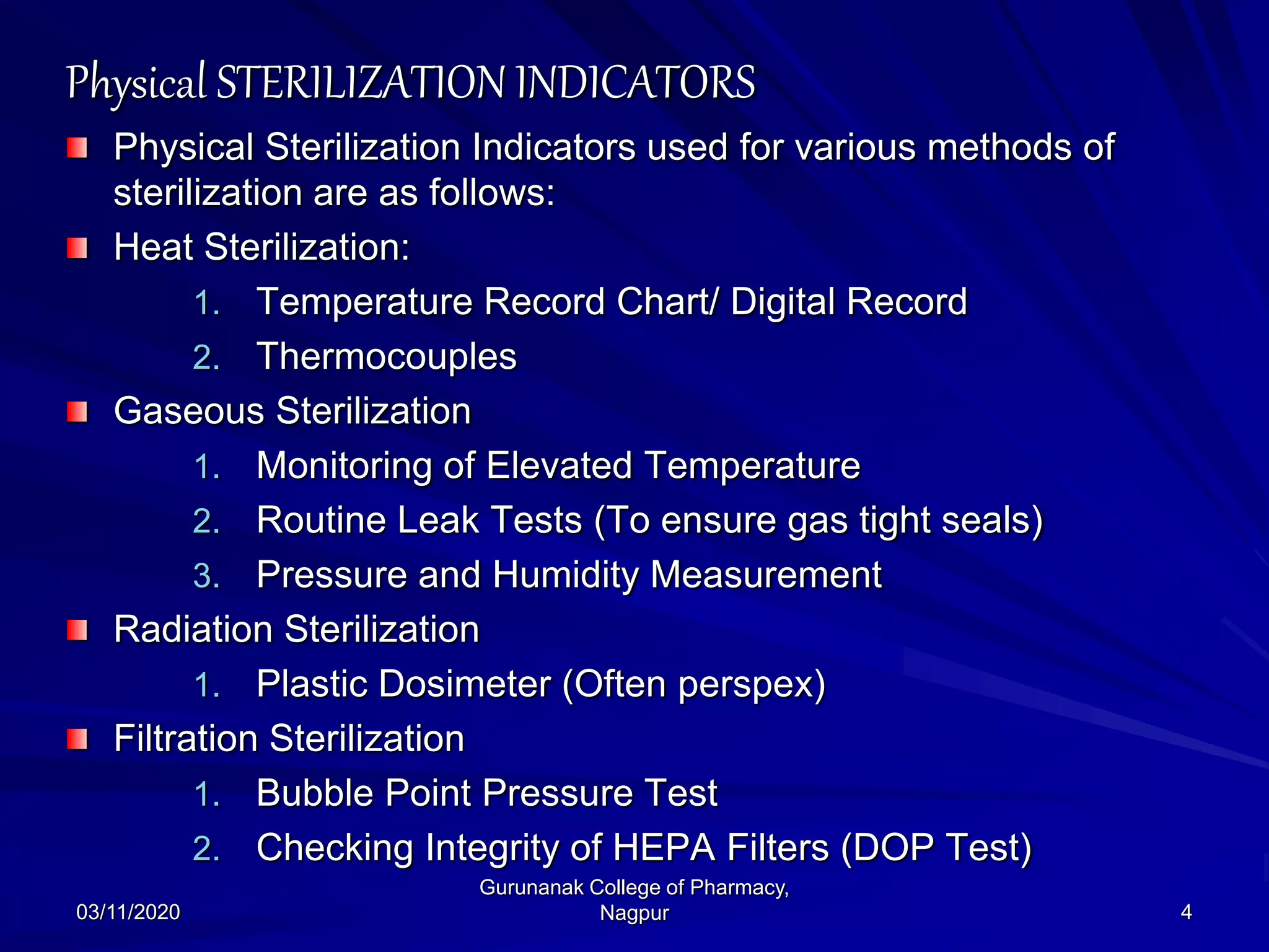 Physical STERILIZATION INDICATORS
Physical Sterilization Indicators used for various methods of
sterilization are as follows:
Heat Sterilization:
1. Temperature Record Chart/ Digital Record
2. Thermocouples
Gaseous Sterilization
1. Monitoring of Elevated Temperature
2. Routine Leak Tests (To ensure gas tight seals)
3. Pressure and Humidity Measurement
Radiation Sterilization
1. Plastic Dosimeter (Often perspex)
Filtration Sterilization
1. Bubble Point Pressure Test
2. Checking Integrity of HEPA Filters (DOP Test)
03/11/2020 4
Gurunanak College of Pharmacy,
Nagpur
 
