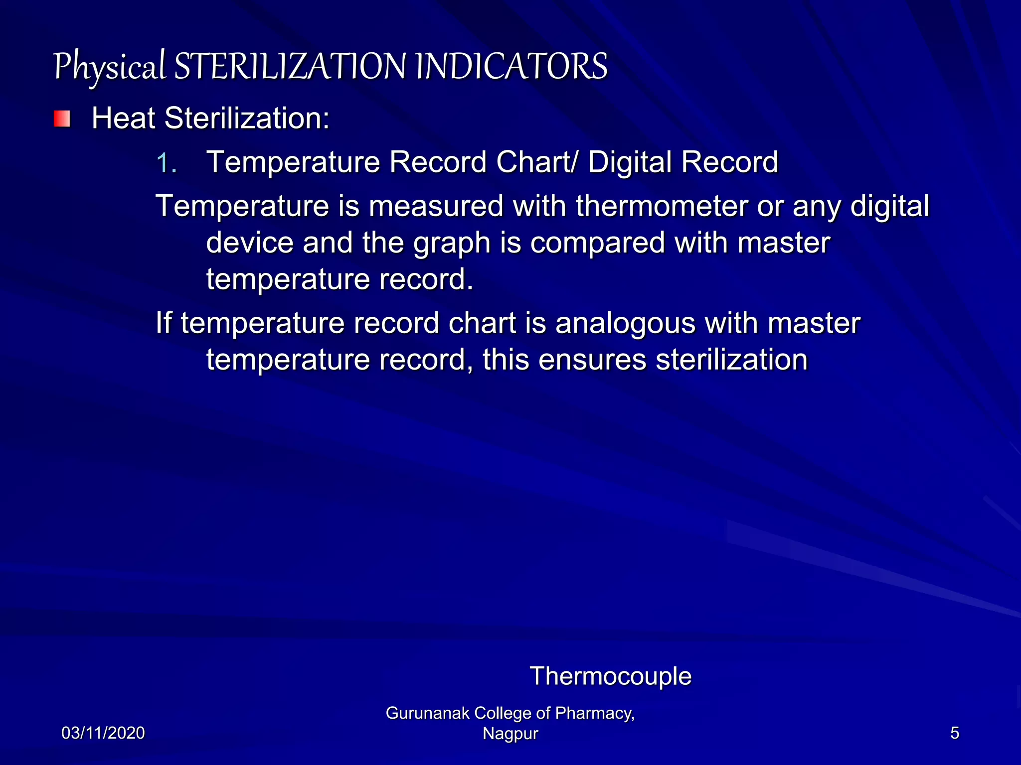 Physical STERILIZATION INDICATORS
Heat Sterilization:
1. Temperature Record Chart/ Digital Record
Temperature is measured with thermometer or any digital
device and the graph is compared with master
temperature record.
If temperature record chart is analogous with master
temperature record, this ensures sterilization
03/11/2020 5
Gurunanak College of Pharmacy,
Nagpur
Thermocouple
 