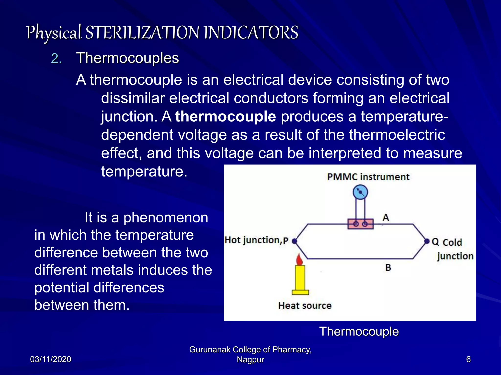 Physical STERILIZATION INDICATORS
2. Thermocouples
A thermocouple is an electrical device consisting of two
dissimilar electrical conductors forming an electrical
junction. A thermocouple produces a temperature-
dependent voltage as a result of the thermoelectric
effect, and this voltage can be interpreted to measure
temperature.
03/11/2020 6
Gurunanak College of Pharmacy,
Nagpur
Thermocouple
It is a phenomenon
in which the temperature
difference between the two
different metals induces the
potential differences
between them.
 