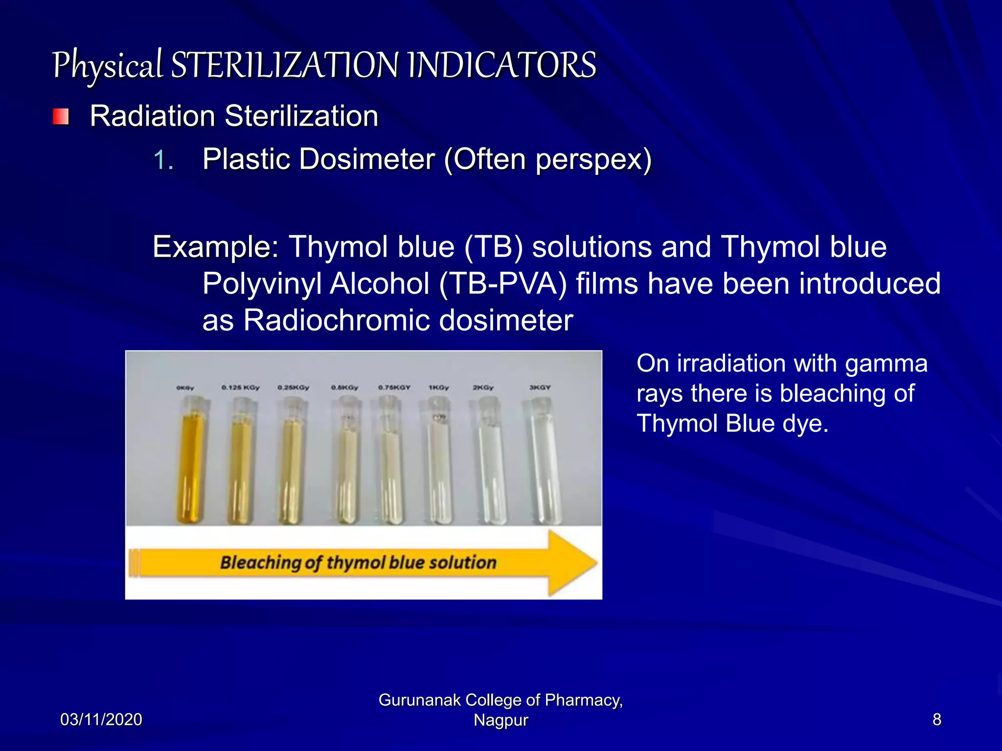 Physical STERILIZATION INDICATORS
Radiation Sterilization
1. Plastic Dosimeter (Often perspex)
Example: Thymol blue (TB) solutions and Thymol blue
Polyvinyl Alcohol (TB-PVA) films have been introduced
as Radiochromic dosimeter
03/11/2020 8
Gurunanak College of Pharmacy,
Nagpur
On irradiation with gamma
rays there is bleaching of
Thymol Blue dye.
 