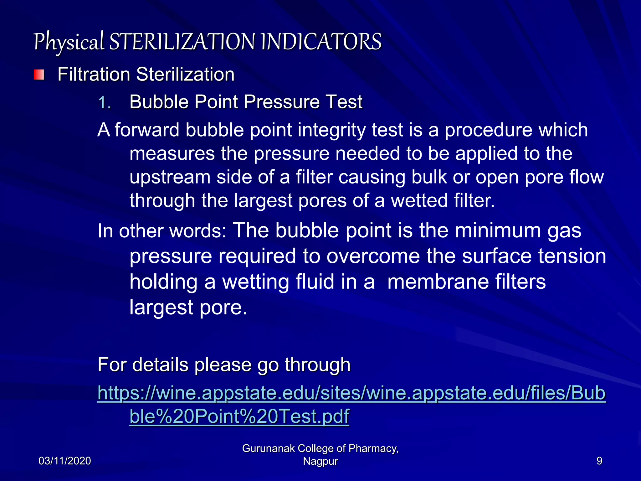 Physical STERILIZATION INDICATORS
Filtration Sterilization
1. Bubble Point Pressure Test
A forward bubble point integrity test is a procedure which
measures the pressure needed to be applied to the
upstream side of a filter causing bulk or open pore flow
through the largest pores of a wetted filter.
In other words: The bubble point is the minimum gas
pressure required to overcome the surface tension
holding a wetting fluid in a membrane filters
largest pore.
For details please go through
https://wine.appstate.edu/sites/wine.appstate.edu/files/Bub
ble%20Point%20Test.pdf
03/11/2020 9
Gurunanak College of Pharmacy,
Nagpur
 