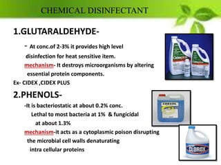 CHEMICAL DISINFECTANT
1.GLUTARALDEHYDE-
- At conc.of 2-3% it provides high level
disinfection for heat sensitive item.
mechanism- It destroys microorganisms by altering
essential protein components.
Ex- CIDEX ,CIDEX PLUS
2.PHENOLS-
-It is bacteriostatic at about 0.2% conc.
Lethal to most bacteria at 1% & fungicidal
at about 1.3%
mechanism-it acts as a cytoplasmic poison disrupting
the microbial cell walls denaturating
intra cellular proteins
 