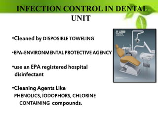 INFECTION CONTROL IN DENTAL
UNIT
•Cleaned by DISPOSIBLE TOWELING
•EPA-ENVIRONMENTAL PROTECTIVE AGENCY
•use an EPA registered hospital
disinfectant
•Cleaning Agents Like
PHENOLICS, IODOPHORS, CHLORINE
CONTAINING compounds.
 