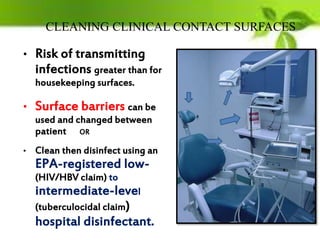 CLEANING CLINICAL CONTACT SURFACES
• Risk of transmitting
infections greater than for
housekeeping surfaces.
• Surface barriers can be
used and changed between
patient OR
• Clean then disinfect using an
EPA-registered low-
(HIV/HBV claim) to
intermediate-level
(tuberculocidal claim)
hospital disinfectant.
 
